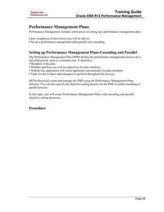 Training Guide
Oracle EBS R12 Performance Management
Performance Management Plans
Performance Management includes information on setting up a performance management plan.
Upon completion of this lesson, you will be able to:
• Set up a performance management plan-parallel and cascading.
Setting up Performance Management Plans-Cascading and Parallel
The Performance Management Plan (PMP) defines the performance-management process for a
specified period, such as a calendar year. It identifies:
• Members of the plan.
• Whether and how you will set objectives for plan members.
• Whether the application will create appraisals automatically for plan members.
• Tasks for the workers and managers to perform throughout the process.
HR Professionals create and manage the PMP using the Performance Management Plans
function. You can also specify the objective setting process for the PMP as either cascading or
parallel process.
In this topic, you will create Performance Management Plans with cascading and parallel
objective setting processes.
Procedure
Page 49
 