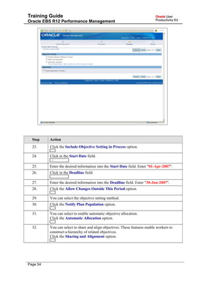 Training Guide
Oracle EBS R12 Performance Management
Step Action
23. Click the Include Objective Setting in Process option.
24. Click in the Start Date field.
25. Enter the desired information into the Start Date field. Enter "01-Apr-2007".
26. Click in the Deadline field.
27. Enter the desired information into the Deadline field. Enter "30-Jun-2007".
28. Click the Allow Changes Outside This Period option.
29. You can select the objective setting method.
30. Click the Notify Plan Population option.
31. You can select to enable automatic objective allocation.
Click the Automatic Allocation option.
32. You can select to share and align objectives. These features enable workers to
construct a hierarchy of related objectives.
Click the Sharing and Alignment option.
Page 54
 