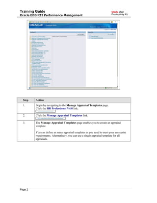 Training Guide
Oracle EBS R12 Performance Management
Step Action
1. Begin by navigating to the Manage Appraisal Templates page.
Click the HR Professional V4.0 link.
2. Click the Manage Appraisal Templates link.
3. The Manage Appraisal Templates page enables you to create an appraisal
template.
You can define as many appraisal templates as you need to meet your enterprise
requirements. Alternatively, you can use a single appraisal template for all
appraisals.
Page 2
 