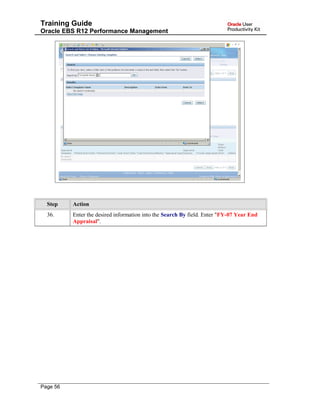 Training Guide
Oracle EBS R12 Performance Management
Step Action
36. Enter the desired information into the Search By field. Enter "FY-07 Year End
Appraisal".
Page 56
 