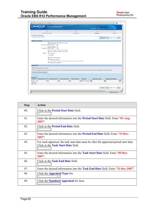 Training Guide
Oracle EBS R12 Performance Management
Step Action
40. Click in the Period Start Date field.
41. Enter the desired information into the Period Start Date field. Enter "01-Aug-
2007".
42. Click in the Period End Date field.
43. Enter the desired information into the Period End Date field. Enter "31-Dec-
2007".
44. For each appraisal, the task start date must be after the appraisal-period start date.
Click in the Task Start Date field.
45. Enter the desired information into the Task Start Date field. Enter "05-Dec-
2007".
46. Click in the Task End Date field.
47. Enter the desired information into the Task End Date field. Enter "31-Dec-2007".
48. Click the Appraisal Type list.
49. Click the Standard Appraisal list item.
Page 60
 