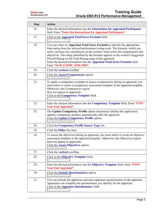Training Guide
Oracle EBS R12 Performance Management
Step Action
16. Enter the desired information into the Instructions for Appraisal Participants
field. Enter "Enter the Instructions for Appraisal Participants".
17. Click in the Appraisal Total Score Formula field.
18. You can select an Appraisal Total Score Formula to identify the appropriate
final rating from the selected performance-rating scale. The formula, which you
write, can base any calculations on the worker's total scores for competencies and
objectives. The rating identified by the formula appears as the worker's Suggested
Overall Rating on the Final Ratings page of the appraisal.
Enter the desired information into the Appraisal Total Score Formula field.
Enter "SUM_COMP_AND_OBJ".
19. Click the vertical scrollbar.
20. Click the Assess Competencies option.
21. To apply a competency template to assess competencies during an appraisal, you
must select or create a competency assessment template in the appraisal template.
Otherwise, the Competencies region
does not appear in appraisals.
Click in the Competency Template field.
22. Enter the desired information into the Competency Template field. Enter "FY07-
Year End Appraisal".
23. The Update Competency Profile option determines whether the application
updates competency profiles automatically after the appraisal.
Click the Update Competency Profile option.
24. Click the Competency Profile Source Type list.
25. Click the Other list item.
26. To assess the objectives during an appraisal, you must select or create an objective
assessment template in the appraisal template. Otherwise, the Objectives region
does not appear in appraisals.
Click the Assess Objectives option.
27. Click the vertical scrollbar.
28. Click in the Objective Template field.
29. Enter the desired information into the Objective Template field. Enter "FY07-
Year End Appraisal".
30. Click the Include Questionnaires option.
31. You can include the appraisee and main appraiser questionnaires in the appraisal.
Appraisers can complete the questionnaire you identify for the appraisee.
Click in the Appraisee Questionnaire field.
Page 5
 
