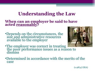 Understanding the Law
When can an employer be said to have
acted reasonably?
•Depends on the circumstances, the
size and administrative resources
available to the employer
•The employer was correct in treating
the poor performance issues as a reason to
dismiss
•Determined in accordance with the merits of the
case
(s.98(4) ERA)
 