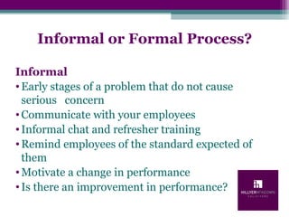 Informal or Formal Process?
Informal
•Early stages of a problem that do not cause
serious concern
•Communicate with your employees
•Informal chat and refresher training
•Remind employees of the standard expected of
them
•Motivate a change in performance
•Is there an improvement in performance?
 