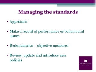 Managing the standards
• Appraisals
• Make a record of performance or behavioural
issues
• Redundancies – objective measures
• Review, update and introduce new
policies
 