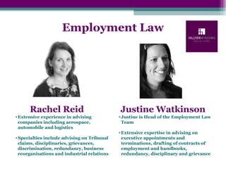 Employment Law
Rachel Reid Justine Watkinson
•Justine is Head of the Employment Law
Team
•Extensive expertise in advising on
executive appointments and
terminations, drafting of contracts of
employment and handbooks,
redundancy, disciplinary and grievance
•Extensive experience in advising
companies including aerospace,
automobile and logistics
•Specialties include advising on Tribunal
claims, disciplinaries, grievances,
discrimination, redundancy, business
reorganisations and industrial relations
 