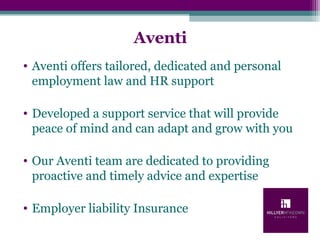 Aventi
• Aventi offers tailored, dedicated and personal
employment law and HR support
• Developed a support service that will provide
peace of mind and can adapt and grow with you
• Our Aventi team are dedicated to providing
proactive and timely advice and expertise
• Employer liability Insurance
 