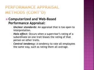  Computerized and Web-Based
Performance Appraisal:
• Unclear standards: An appraisal that is too open to
interpretation.
• Halo effect: Occurs when a supervisor’s rating of a
subordinate on one trait biases the rating of that
person on other traits.
• Central tendency: A tendency to rate all employees
the same way, such as rating them all average.
 