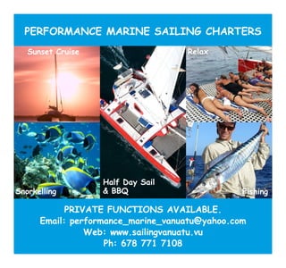 PERFORMANCE MARINE SAILING CHARTERS
   Sunset Cruise                    Relax




                   Half Day Sail
Snorkelling        & BBQ                        Fishing

            PRIVATE FUNCTIONS AVAILABLE.
      Email: performance_marine_vanuatu@yahoo.com
                Web: www.sailingvanuatu.vu
                    Ph: 678 771 7108
 