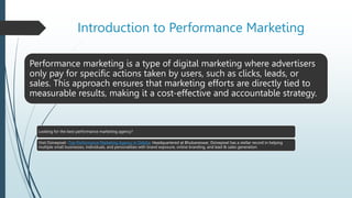Introduction to Performance Marketing
Performance marketing is a type of digital marketing where advertisers
only pay for specific actions taken by users, such as clicks, leads, or
sales. This approach ensures that marketing efforts are directly tied to
measurable results, making it a cost-effective and accountable strategy.
Looking for the best performance marketing agency?
Visit Dzinepixel- Top Performance Marketing Agency in Odisha. Headquartered at Bhubaneswar, Dzinepixel has a stellar record in helping
multiple small businesses, individuals, and personalities with brand exposure, online branding, and lead & sales generation.
 