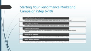 Starting Your Performance Marketing
Campaign (Step 6-10)
•Use tools like Google Analytics and Facebook Ads Manager.Track metrics like CPC, CPA, CPL, and ROI.
Step 6: Track and Analyze Performance
•Analyze data to identify effective strategies.Adjust ad creatives, targeting, and budget allocation.
Step 7: Adjust and Optimize
•Use marketing automation tools for real-time management.Automate bidding, ad placement, and performance
reporting.
Step 8. Leverage Automation
•Conduct A/B testing on ads, landing pages, and targeting.Experiment to find the best strategies.
Step 9: Test and Experiment
•Ensure compliance with regulations and guidelines.Be transparent about data usage and privacy.
Step 10: Maintain Compliance
 