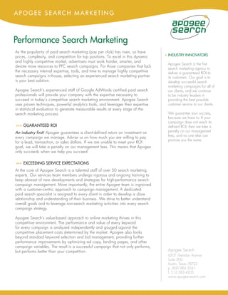 APOGEE SEARCH MARKETING



Performance Search Marketing
As the popularity of paid search marketing (pay per click) has risen, so have
prices, complexity, and competition for top positions. To excel in this dynamic    4 INDUSTRY INNOVATORS
and highly competitive market, advertisers must work harder, smarter, and
                                                                                    Apogee Search is the first
devote more resources to PPC search campaigns. For those companies that lack
                                                                                    search marketing agency to
the necessary internal expertise, tools, and time to manage highly competitive      deliver a guaranteed ROI to
search campaigns in-house, selecting an experienced search marketing partner        its customers. Our goal is to
is your best solution.                                                              develop successful search
                                                                                    marketing campaigns for all of
Apogee Search’s experienced staff of Google AdWords certified paid search           our clients, and we continue
professionals will provide your company with the expertise necessary to             to be industry leaders in
succeed in today’s competitive search marketing environment. Apogee Search          providing the best possible
uses proven techniques, powerful analytics tools, and leverages their expertise     customer service to our clients.
in statistical evaluation to generate measurable results at every stage of the
search marketing process.                                                           We guarantee your success,
                                                                                    because we have to. If your
                                                                                    campaign does not reach its
44 GUARANTEED ROI
 4                                                                                  defined ROI, then we take a
An industry first! Apogee guarantees a client-defined return on investment on       penalty on our management
every campaign we manage. Advise us on how much you are willing to pay              fees, and no one else can
                                                                                    promise you the same.
for a lead, transaction, or sales dollars. If we are unable to meet your ROI
goal, we will take a penalty on our management fees. This means that Apogee
only succeeds when we help you succeed.

44 EXCEEDING SERVICE EXPECTATIONS
 4
At the core of Apogee Search is a talented staff of over 50 search marketing
experts. Our services team members undergo rigorous and ongoing training to
keep abreast of new developments and strategies for high-performance search
campaign management. More importantly, the entire Apogee team is ingrained
with a customer-centric approach to campaign management. A dedicated
paid search specialist is assigned to every client in order to develop a close
relationship and understanding of their business. We strive to better understand
overall goals and to leverage non-search marketing activities into every search
campaign strategy.

Apogee Search’s value-based approach to online marketing thrives in this
competitive environment. The performance and value of every keyword
for every campaign is analyzed independently and gauged against the
competitive placement costs determined by the market. Apogee also looks
beyond standard keyword selection and bid management, providing further
performance improvements by optimizing ad copy, landing pages, and other
campaign variables. The result is a successful campaign that not only performs,
but performs better than your competition.                                          Apogee Search
                                                                                    6207 Sheridan Avenue
                                                                                    Suite 200
                                                                                    Austin, Texas 78723
                                                                                    p. 800.984.3041
                                                                                    f. 512.583.4205
                                                                                    www.apogee-search.com
 