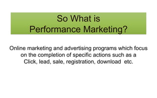 So What is
Performance Marketing?
Online marketing and advertising programs which focus
on the completion of specific actions such as a
Click, lead, sale, registration, download etc.
 