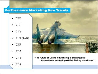 Performance Marketing New Trends

   • CPD

   • CPI

   • CPV

   • CPT (Talk)

   • CPF

   • CPA

   • CPT          “The Future of Online Advertising is amazing and
                        Performance Marketing will be the key contributor”
   • CPS
 