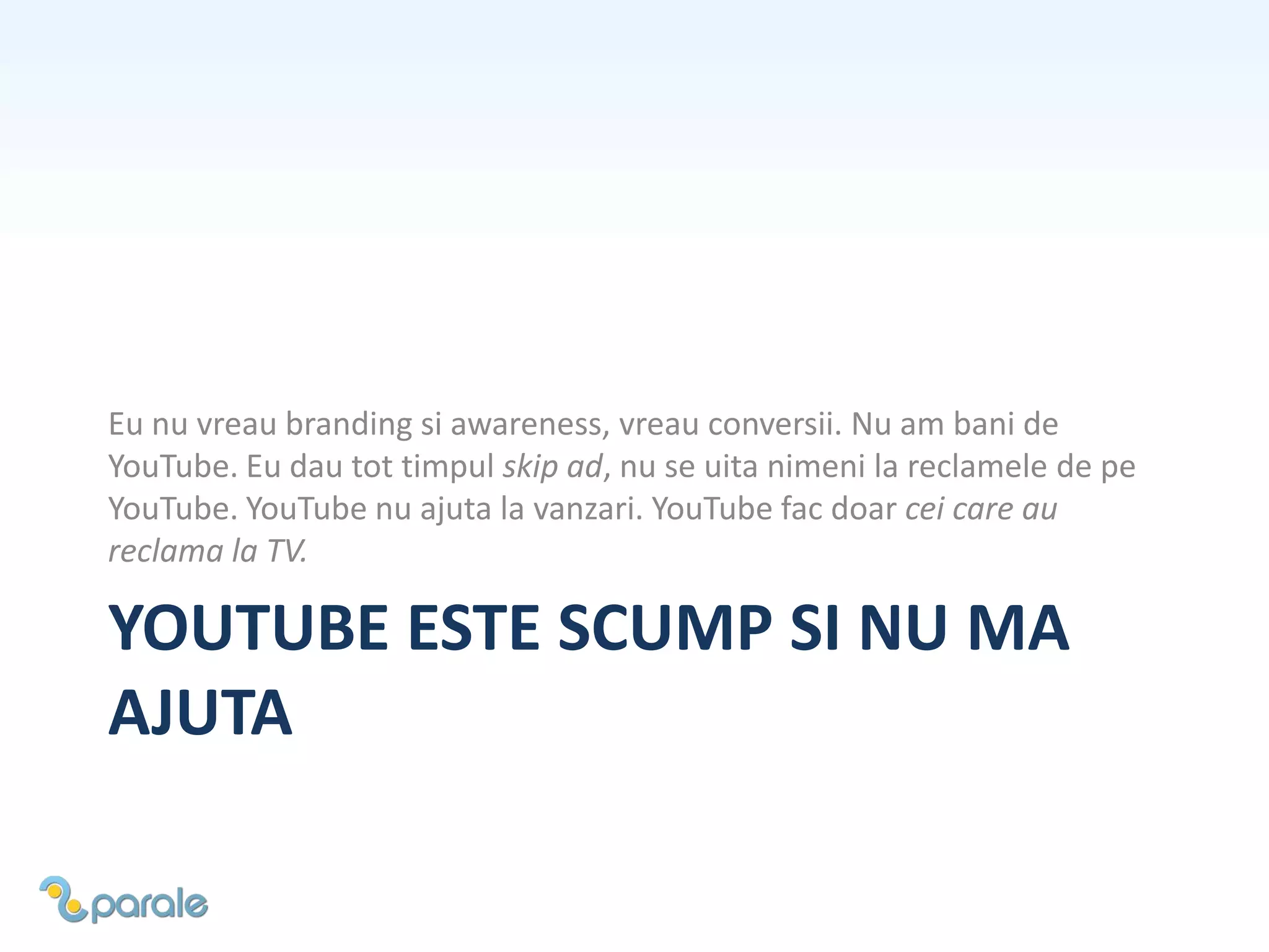 YOUTUBE ESTE SCUMP SI NU MA
AJUTA
Eu nu vreau branding si awareness, vreau conversii. Nu am bani de
YouTube. Eu dau tot timpul skip ad, nu se uita nimeni la reclamele de pe
YouTube. YouTube nu ajuta la vanzari. YouTube fac doar cei care au
reclama la TV.
 