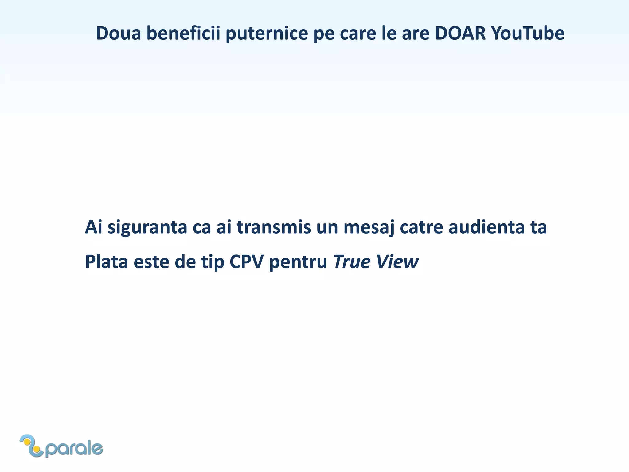 Doua beneficii puternice pe care le are DOAR YouTube
Plata este de tip CPV pentru True View
Ai siguranta ca ai transmis un mesaj catre audienta ta
 