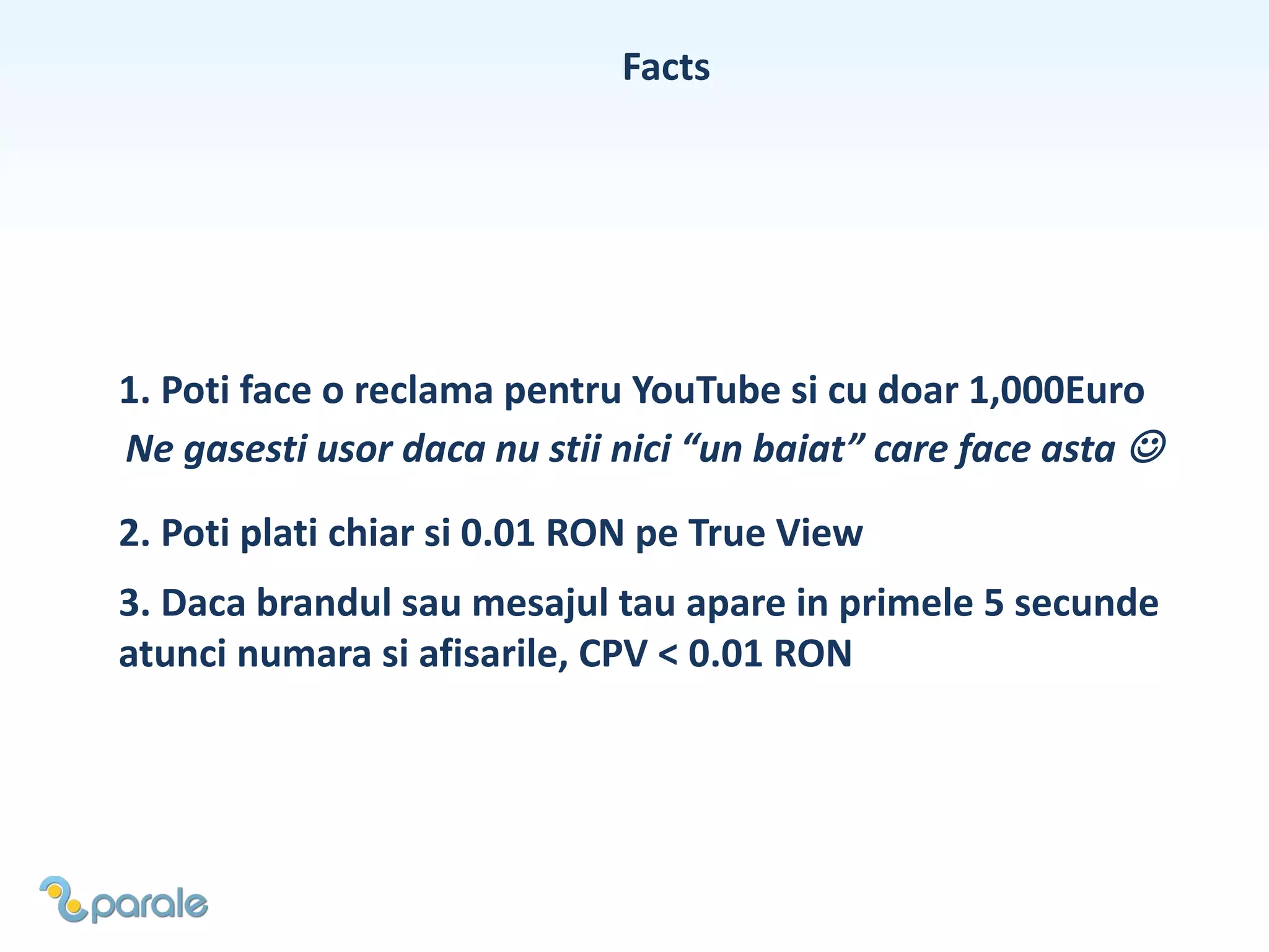 Facts
1. Poti face o reclama pentru YouTube si cu doar 1,000Euro
Ne gasesti usor daca nu stii nici “un baiat” care face asta 
2. Poti plati chiar si 0.01 RON pe True View
3. Daca brandul sau mesajul tau apare in primele 5 secunde
atunci numara si afisarile, CPV < 0.01 RON
 
