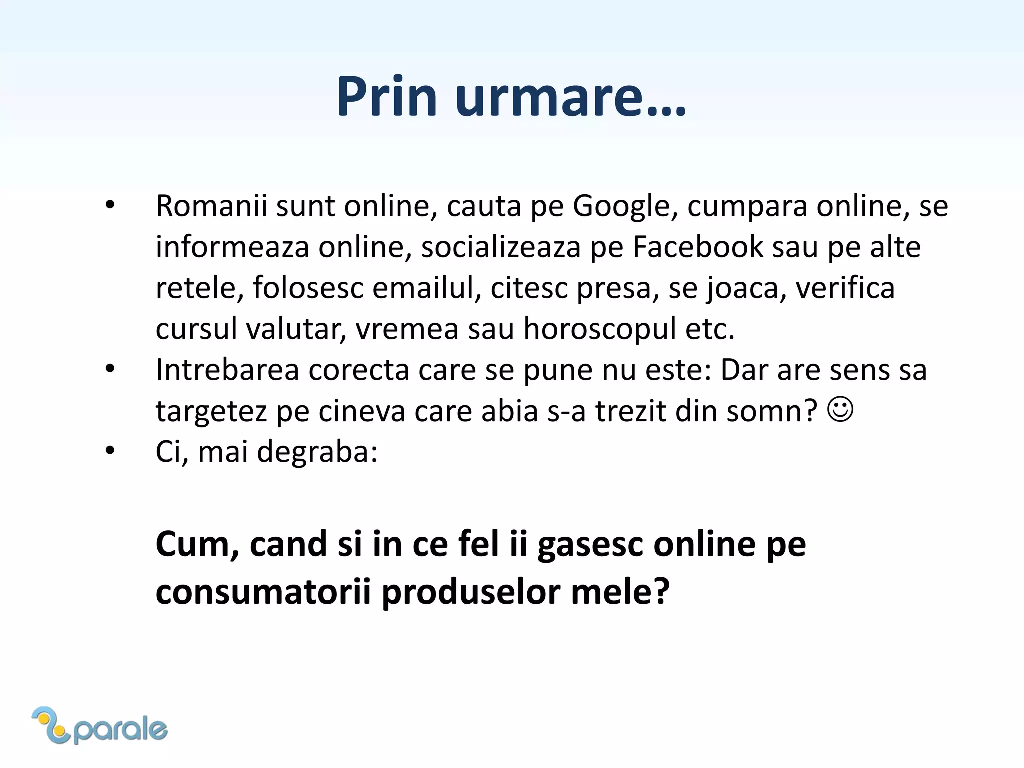 Prin urmare…
• Romanii sunt online, cauta pe Google, cumpara online, se
informeaza online, socializeaza pe Facebook sau pe alte
retele, folosesc emailul, citesc presa, se joaca, verifica
cursul valutar, vremea sau horoscopul etc.
• Intrebarea corecta care se pune nu este: Dar are sens sa
targetez pe cineva care abia s-a trezit din somn? 
• Ci, mai degraba:
Cum, cand si in ce fel ii gasesc online pe
consumatorii produselor mele?
 