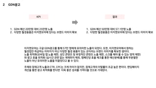 2 GDN광고
KPI
1. GDN 예산 20만원 대비 25만명 노출
2. 다양한 월경용품은 이지앤모어에 있다는 브랜드 이미지 확보
결과
1. GDN 예산 50만원 대비 57.1만명 노출
2. 다양한 월경용품은 이지앤모어에 있다는 브랜드 이미지 확보
이지앤모어는 구글 GDN광고를 통해 57만 명에게 유의미한 노출이 되었다. 또한, 이지앤모어에서 원하는
월경컵만 취급하는 이미지가 아닌 다양한 월경 용품이 있는 곳이라는 브랜드 이미지를 확보한 셈이다.
노출 최적화(모바일 앱 노출 제한, 성인 콘텐츠 및 부정적인 콘텐츠 노출 제한, 스크롤 해야 볼 수 있는 영역 제한)
와 광고 효율 최적화 (실시간 관련 없는 게재위치 제외, 캠페인당 효율 체크를 통한 예산분배)를 통해 무분별한
노출이 아닌 유의미한 노출을 이끌었다고 볼 수 있다.
주제와 잠재고객 노출과 CTR, CPC는 크게 차이가 없지만, 잠재고객의 이탈률이 조금 높은 편이다. 랜딩페이지
개선을 통한 광고 최적화를 한다면 더욱 좋은 성과를 가져다줄 것으로 기대된다.
 