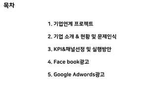 1. 기업연계 프로젝트
2. 기업 소개 & 현황 및 문제인식
3. KPI&채널선정 및 실행방안
4. Face book광고
5. Google Adwords광고
 