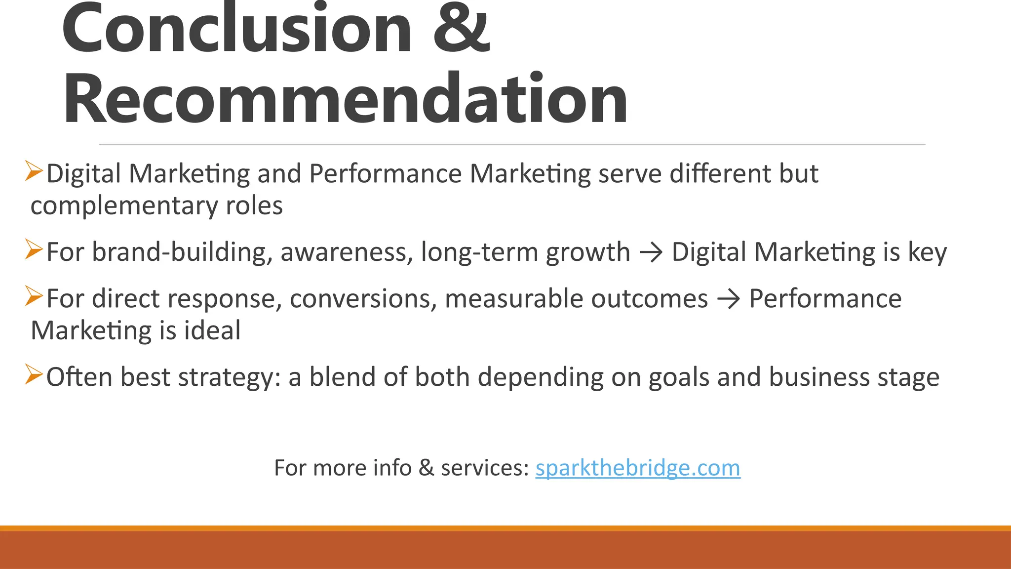 Conclusion &
Recommendation
Digital Marketing and Performance Marketing serve different but
complementary roles
For brand-building, awareness, long-term growth → Digital Marketing is key
For direct response, conversions, measurable outcomes → Performance
Marketing is ideal
Often best strategy: a blend of both depending on goals and business stage
For more info & services: sparkthebridge.com
 