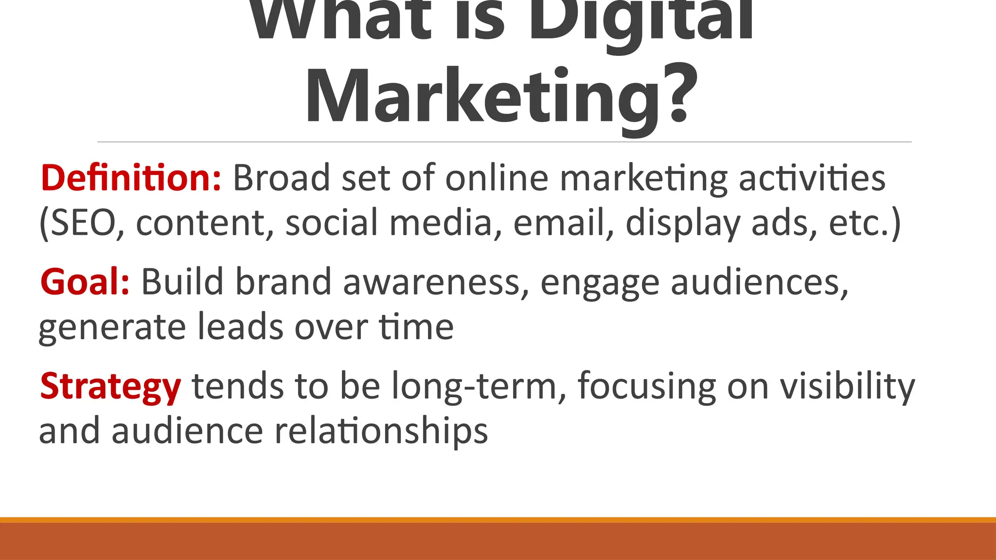 What is Digital
Marketing?
Definition: Broad set of online marketing activities
(SEO, content, social media, email, display ads, etc.)
Goal: Build brand awareness, engage audiences,
generate leads over time
Strategy tends to be long-term, focusing on visibility
and audience relationships
 