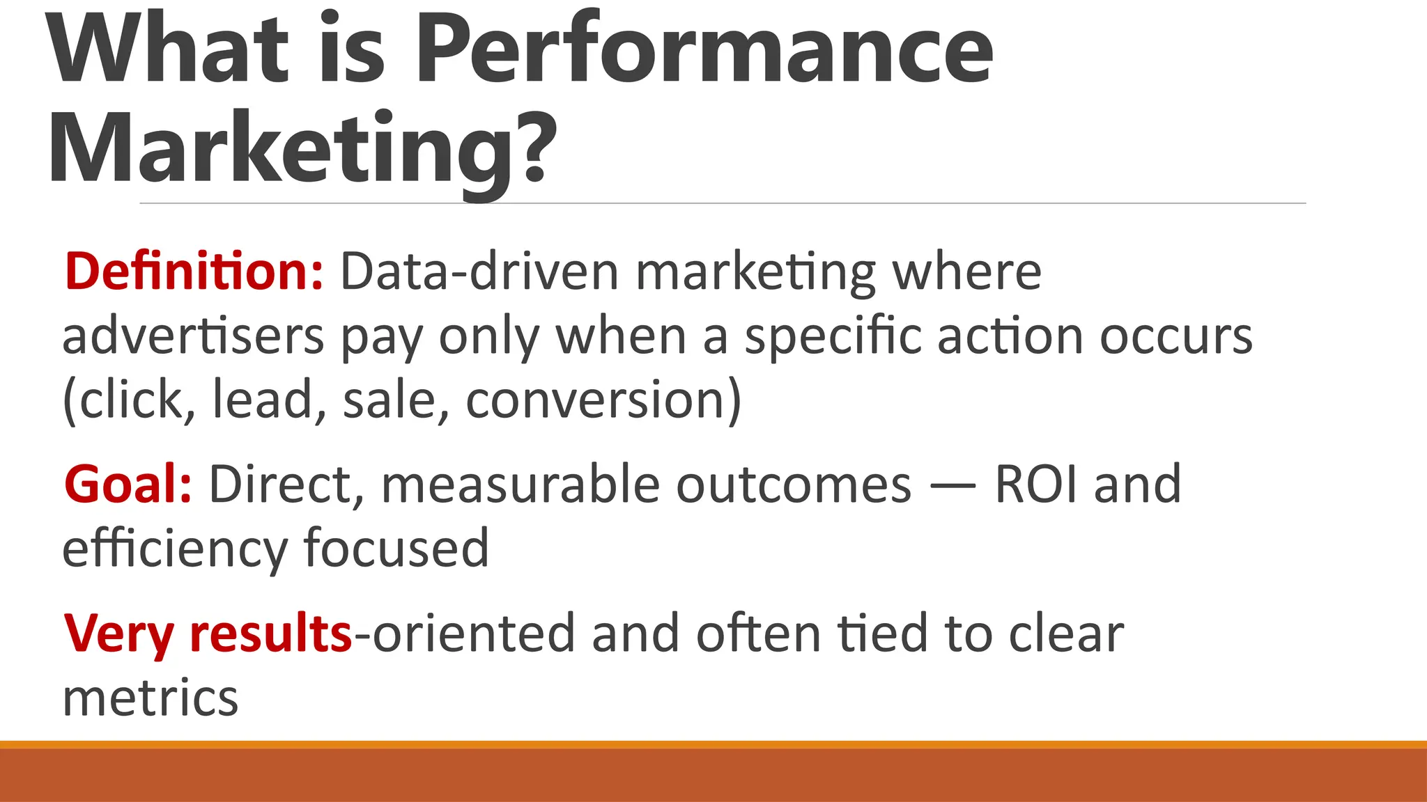 What is Performance
Marketing?
Definition: Data-driven marketing where
advertisers pay only when a specific action occurs
(click, lead, sale, conversion)
Goal: Direct, measurable outcomes — ROI and
efficiency focused
Very results-oriented and often tied to clear
metrics
 