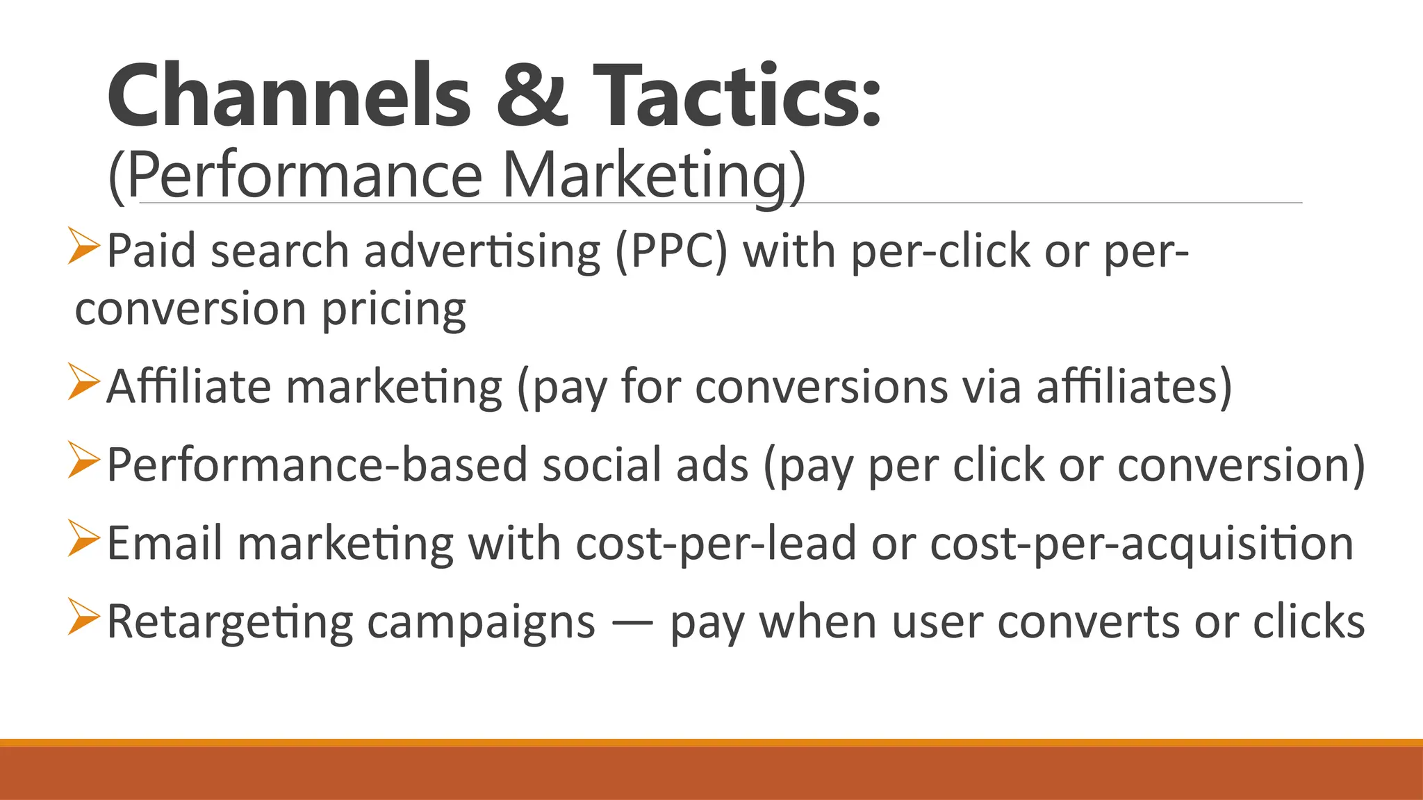 Channels & Tactics:
(Performance Marketing)
Paid search advertising (PPC) with per-click or per-
conversion pricing
Affiliate marketing (pay for conversions via affiliates)
Performance-based social ads (pay per click or conversion)
Email marketing with cost-per-lead or cost-per-acquisition
Retargeting campaigns — pay when user converts or clicks
 