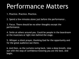 Performance Matters
1. Practice. Practice. Practice.
2. Spend a few minutes alone just before the performance .
3. Focus. There should be no other thoughts except the
performance.
4. Smile at others around you. Could be people in the boardroom
or the musicians or light men behind the stage.

5. Whisper a silent prayer, thanking God for the opportunity and
for the great audience out there.
6. And then, as the curtains swing back, take a deep breath, step
out with the step of confidence knowing you are the best. And
begin.

 