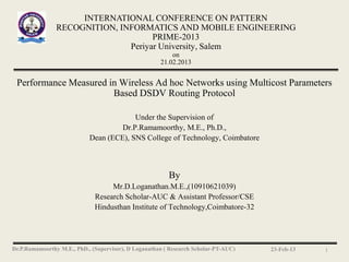 INTERNATIONAL CONFERENCE ON PATTERN
                RECOGNITION, INFORMATICS AND MOBILE ENGINEERING
                                     PRIME-2013
                               Periyar University, Salem
                                                          on
                                                      21.02.2013


 Performance Measured in Wireless Ad hoc Networks using Multicost Parameters
                       Based DSDV Routing Protocol

                                         Under the Supervision of
                                     Dr.P.Ramamoorthy, M.E., Ph.D.,
                            Dean (ECE), SNS College of Technology, Coimbatore



                                                         By
                                   Mr.D.Loganathan.M.E.,(10910621039)
                              Research Scholar-AUC & Assistant Professor/CSE
                              Hindusthan Institute of Technology,Coimbatore-32




Dr.P.Ramamoorthy M.E., PhD., (Supervisor), D Loganathan ( Research Scholar-PT-AUC)   23-Feb-13   1
 
