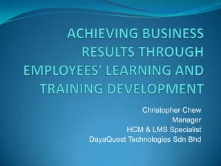 Achieving business results through employees' learning and training development Christopher Chew Manager HCM & LMS Specialist DayaQuest Technologies SdnBhd 