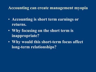 Accounting can create management myopia
• Accounting is short term earnings or
returns.
• Why focusing on the short term is
inappropriate?
• Why would this short-term focus affect
long-term relationships?
 