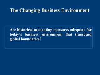 The Changing Business Environment
Are historical accounting measures adequate for
today’s business environment that transcend
global boundaries?
 