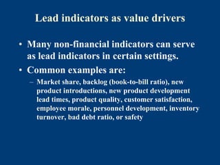 Lead indicators as value drivers
• Many non-financial indicators can serve
as lead indicators in certain settings.
• Common examples are:
– Market share, backlog (book-to-bill ratio), new
product introductions, new product development
lead times, product quality, customer satisfaction,
employee morale, personnel development, inventory
turnover, bad debt ratio, or safety
 