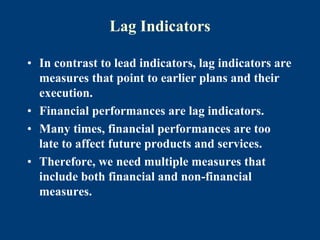 Lag Indicators
• In contrast to lead indicators, lag indicators are
measures that point to earlier plans and their
execution.
• Financial performances are lag indicators.
• Many times, financial performances are too
late to affect future products and services.
• Therefore, we need multiple measures that
include both financial and non-financial
measures.
 