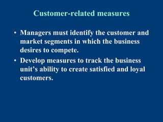 Customer-related measures
• Managers must identify the customer and
market segments in which the business
desires to compete.
• Develop measures to track the business
unit’s ability to create satisfied and loyal
customers.
 