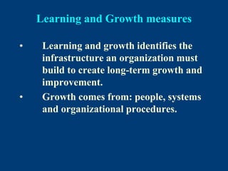Learning and Growth measures
• Learning and growth identifies the
infrastructure an organization must
build to create long-term growth and
improvement.
• Growth comes from: people, systems
and organizational procedures.
 