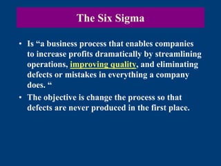The Six Sigma
• Is “a business process that enables companies
to increase profits dramatically by streamlining
operations, improving quality, and eliminating
defects or mistakes in everything a company
does. “
• The objective is change the process so that
defects are never produced in the first place.
 