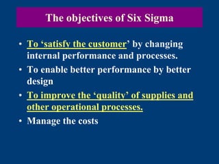The objectives of Six Sigma
• To ‘satisfy the customer’ by changing
internal performance and processes.
• To enable better performance by better
design
• To improve the ‘quality’ of supplies and
other operational processes.
• Manage the costs
 