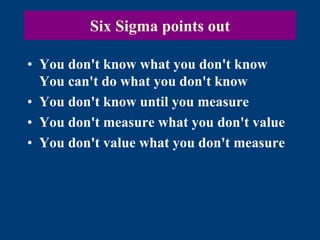 Six Sigma points out
• You don't know what you don't know
You can't do what you don't know
• You don't know until you measure
• You don't measure what you don't value
• You don't value what you don't measure
 