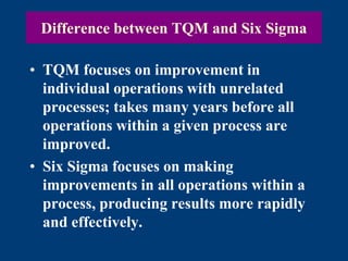Difference between TQM and Six Sigma
• TQM focuses on improvement in
individual operations with unrelated
processes; takes many years before all
operations within a given process are
improved.
• Six Sigma focuses on making
improvements in all operations within a
process, producing results more rapidly
and effectively.
 