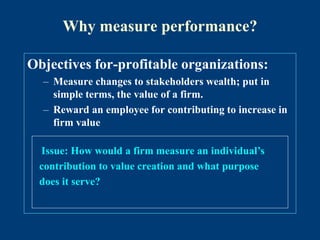 Why measure performance?
Objectives for-profitable organizations:
– Measure changes to stakeholders wealth; put in
simple terms, the value of a firm.
– Reward an employee for contributing to increase in
firm value
Issue: How would a firm measure an individual’s
contribution to value creation and what purpose
does it serve?
 