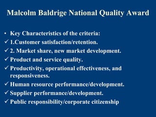 Malcolm Baldrige National Quality Award
• Key Characteristics of the criteria:
 1.Customer satisfaction/retention.
 2. Market share, new market development.
 Product and service quality.
 Productivity, operational effectiveness, and
responsiveness.
 Human resource performance/development.
 Supplier performance/development.
 Public responsibility/corporate citizenship
 
