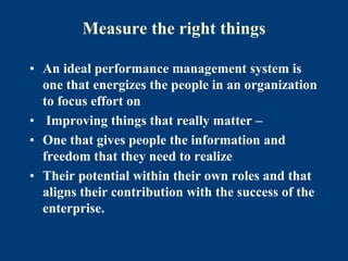 Measure the right things
• An ideal performance management system is
one that energizes the people in an organization
to focus effort on
• Improving things that really matter –
• One that gives people the information and
freedom that they need to realize
• Their potential within their own roles and that
aligns their contribution with the success of the
enterprise.
 