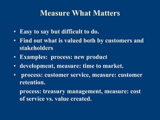 Measure What Matters
• Easy to say but difficult to do.
• Find out what is valued both by customers and
stakeholders
• Examples: process: new product
• development, measure: time to market.
• process: customer service, measure: customer
retention.
process: treasury management, measure: cost
of service vs. value created.
 