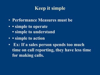 Keep it simple
• Performance Measures must be
• • simple to operate
• simple to understand
• • simple to action
• Ex: If a sales person spends too much
time on call reporting, they have less time
for making calls.
 