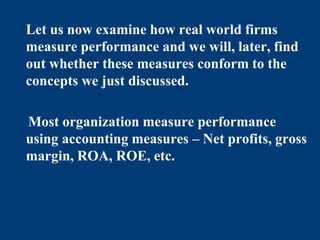 Let us now examine how real world firms
measure performance and we will, later, find
out whether these measures conform to the
concepts we just discussed.
Most organization measure performance
using accounting measures – Net profits, gross
margin, ROA, ROE, etc.
 