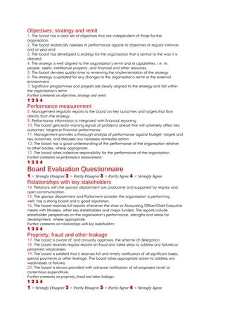 Objectives, strategy and remit
1. The board has a clear set of objectives that are independent of those for the
organisation.
2. The board realistically assesses its performance against its objectives at regular intervals
and at year-end.
3. The board has developed a strategy for the organisation that is central to the way it is
directed.
4. The strategy is well aligned to the organisation’s remit and its capabilities, i.e. its
people, assets, intellectual property, and financial and other resources.
5. The board devotes quality time to reviewing the implementation of the strategy.
6. The strategy is updated for any changes to the organisation’s remit or the external
environment.
7. Significant programmes and projects are clearly aligned to the strategy and fall within
the organisation’s remit.
Further comments on objectives, strategy and remit:
1234
Performance measurement
8. Management regularly reports to the board on key outcomes and targets that flow
directly from the strategy.
9. Performance information is integrated with financial reporting.
10. The board gets early-warning signals of problems ahead that will adversely affect key
outcomes, targets or financial performance.
11. Management provides a thorough analysis of performance against budget, targets and
key outcomes, and discusses any necessary remedial action.
12. The board has a good understanding of the performance of the organisation relative
to other bodies, where appropriate.
13. The board takes collective responsibility for the performance of the organisation.
Further comments on performance measurement:
1234
Board Evaluation Questionnaire
1 = Strongly Disagree 2 = Partly Disagree 3 = Partly Agree 4 = Strongly Agree
Relationships with key stakeholders
14. Relations with the sponsor department are productive and supported by regular and
open communication.
15. The sponsor department and Parliament consider the organisation is performing
well, has a strong board and a good reputation.
16. The board receives full reports whenever the chair or Accounting Officer/Chief Executive
meets with Ministers, other key stakeholders and major funders. The reports include
stakeholder perspectives on the organisation’s performance, strengths and areas for
development, where appropriate.
Further comments on relationships with key stakeholders:
1234
Propriety, fraud and other leakage
17. The board is aware of, and annually approves, the scheme of delegation.
18. The board receives regular reports on fraud and takes steps to address any failures or
perceived weaknesses.
19. The board is satisfied that it receives full and timely notification of all significant losses,
special payments or other leakage. The board takes appropriate action to address any
weaknesses or failures.
20. The board is always provided with advance notification of all proposed novel or
contentious expenditure.
Further comments on propriety, fraud and other leakage:
1234
1 = Strongly Disagree 2 = Partly Disagree 3 = Partly Agree 4 = Strongly Agree
 