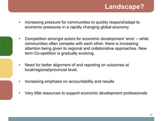Landscape?

•   Increasing pressure for communities to quickly respond/adapt to
    economic pressures in a rapidly changing global economy

•   Competition amongst actors for economic development ‘wins’ – while
    communities often compete with each other, there is increasing
    attention being given to regional and collaborative approaches. New
    term Co-opetition is gradually evolving.

•   Need for better alignment of and reporting on outcomes at
    local/regional/provincial level.

•   Increasing emphasis on accountability and results

•   Very little resources to support economic development professionals




                                                                          17
 