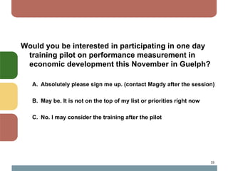 Would you be interested in participating in one day
 training pilot on performance measurement in
 economic development this November in Guelph?

   A. Absolutely please sign me up. (contact Magdy after the session)

   B. May be. It is not on the top of my list or priorities right now

   C. No. I may consider the training after the pilot




                                                                        33
 